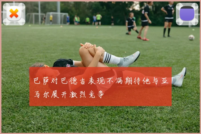 巴萨对巴德吉表现不满期待他与亚马尔展开激烈竞争