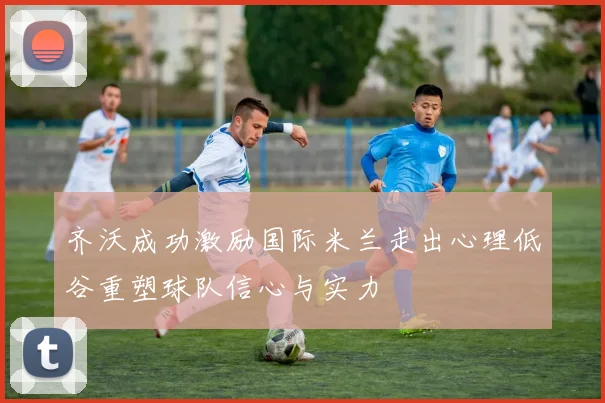 齐沃成功激励国际米兰走出心理低谷重塑球队信心与实力