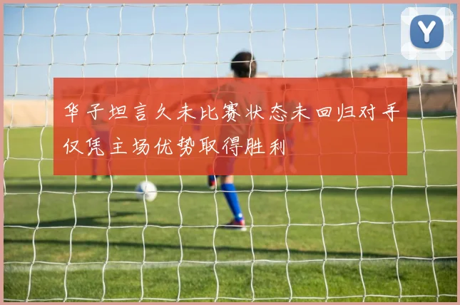 华子坦言久未比赛状态未回归对手仅凭主场优势取得胜利