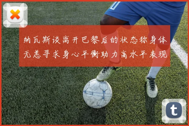 纳瓦斯谈离开巴黎后的状态称身体无恙寻求身心平衡助力高水平表现