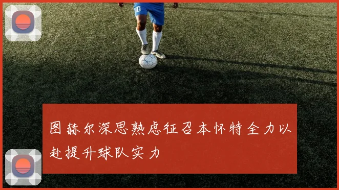 图赫尔深思熟虑征召本怀特全力以赴提升球队实力