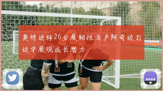 奥特逆转26分展韧性马卢阿奇边打边学展现成长潜力