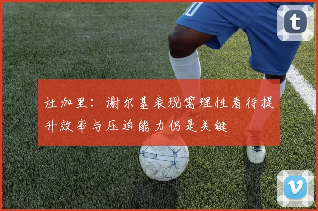 杜加里：谢尔基表现需理性看待提升效率与压迫能力仍是关键