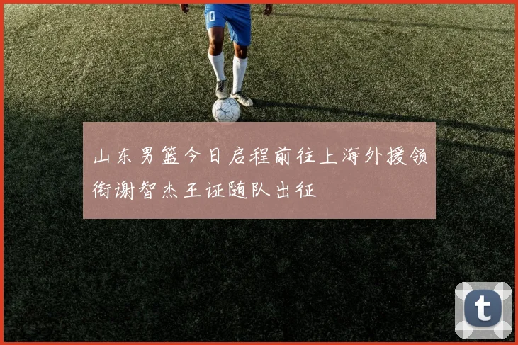 山东男篮今日启程前往上海外援领衔谢智杰王证随队出征