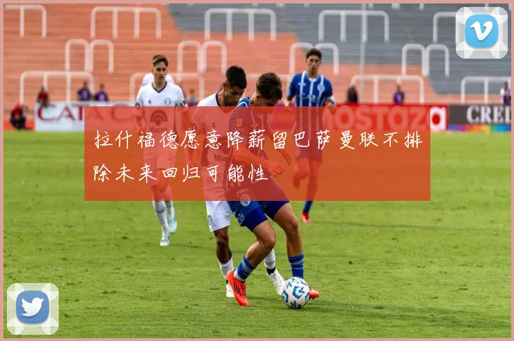 拉什福德愿意降薪留巴萨曼联不排除未来回归可能性