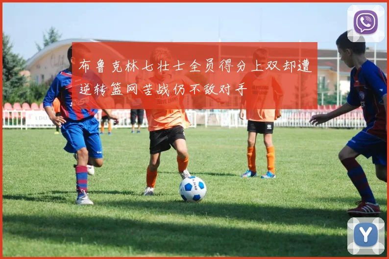 布鲁克林七壮士全员得分上双却遭逆转篮网苦战仍不敌对手