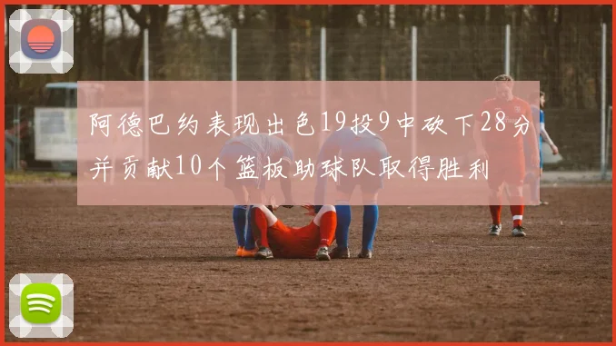 阿德巴约表现出色19投9中砍下28分并贡献10个篮板助球队取得胜利