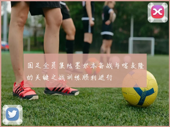 国足全员集结墨尔本备战与喀麦隆的关键之战训练顺利进行