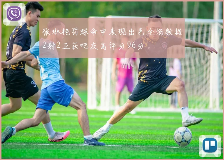 张琳艳罚球命中表现出色全场数据2射2正获吧友高评分96分