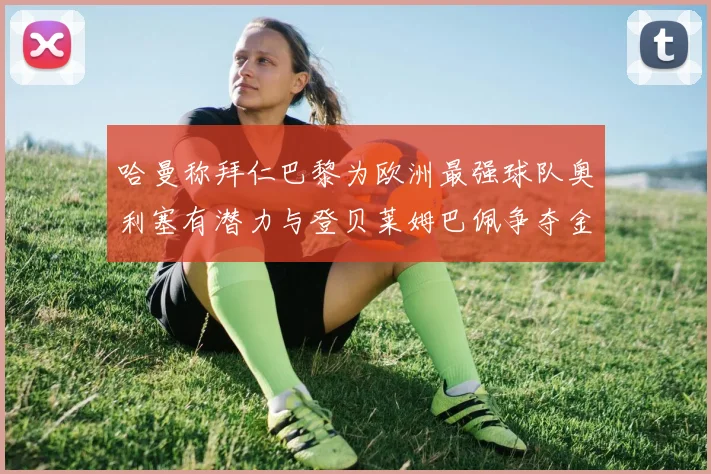 哈曼称拜仁巴黎为欧洲最强球队奥利塞有潜力与登贝莱姆巴佩争夺金球奖
