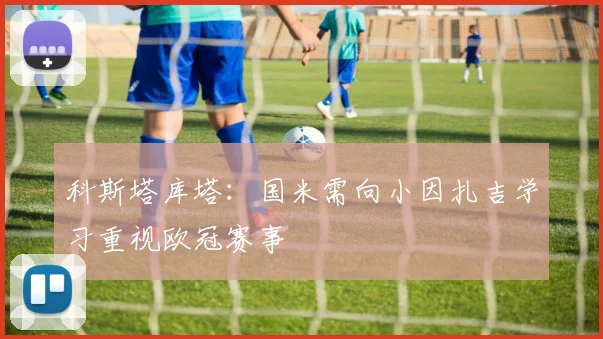 科斯塔库塔：国米需向小因扎吉学习重视欧冠赛事