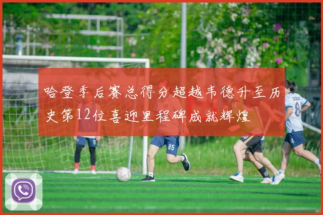 哈登季后赛总得分超越韦德升至历史第12位喜迎里程碑成就辉煌