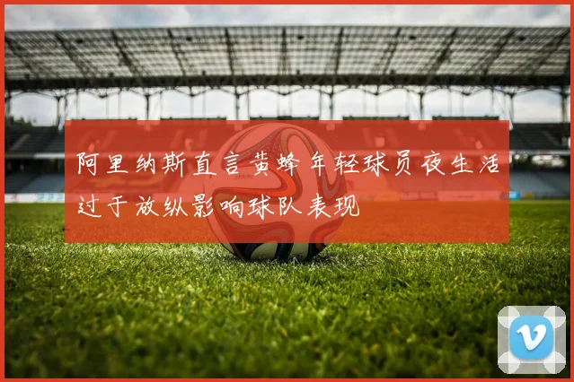 阿里纳斯直言黄蜂年轻球员夜生活过于放纵影响球队表现