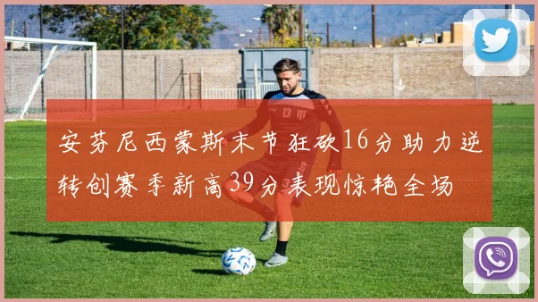 安芬尼西蒙斯末节狂砍16分助力逆转创赛季新高39分表现惊艳全场