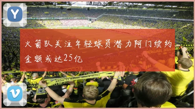 火箭队关注年轻球员潜力阿门续约金额或达25亿