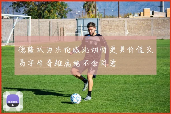 德隆认为杰伦威比切特更具价值交易字母哥雄鹿绝不会同意