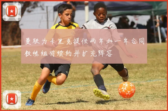 曼联为卡里克提供两年加一年合同教练组将续约并扩充阵容