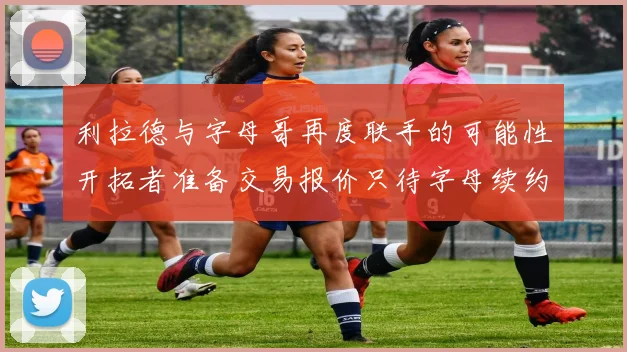 利拉德与字母哥再度联手的可能性开拓者准备交易报价只待字母续约意愿